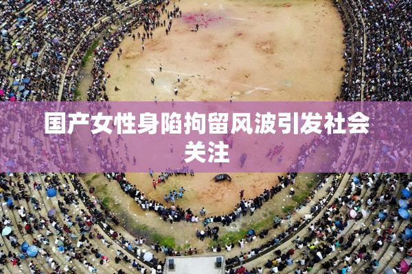国产女性身陷拘留风波引发社会关注