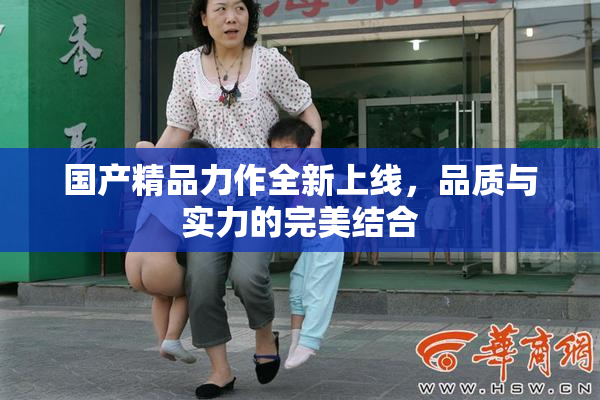国产精品力作全新上线，品质与实力的完美结合