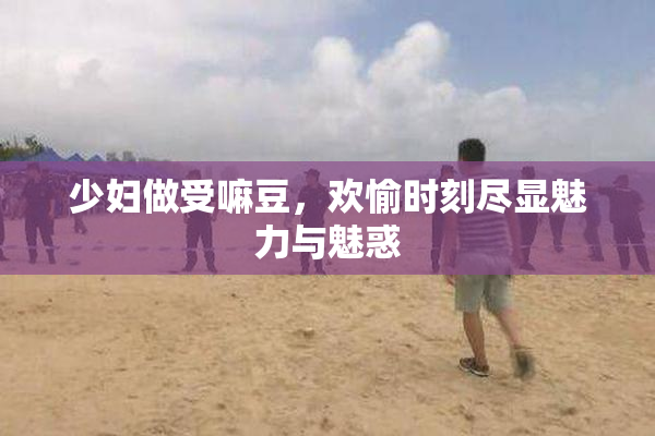 少妇做受嘛豆，欢愉时刻尽显魅力与魅惑