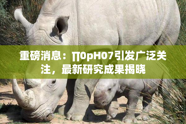 重磅消息：∏0pH07引发广泛关注，最新研究成果揭晓