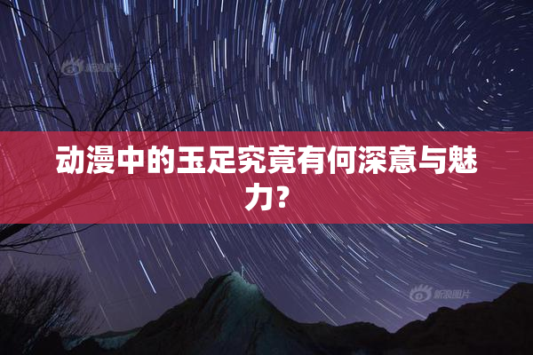 动漫中的玉足究竟有何深意与魅力？