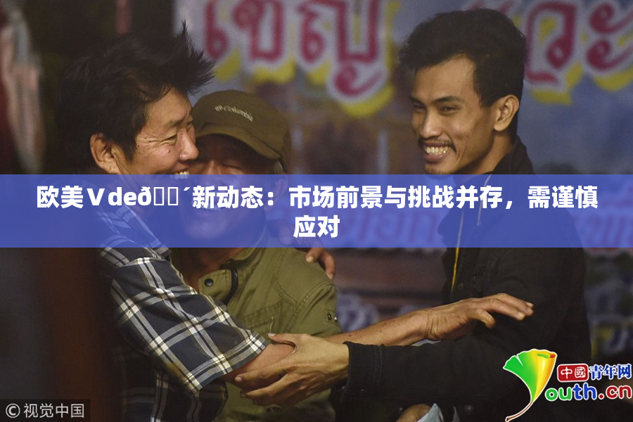 欧美Ⅴde🔴新动态：市场前景与挑战并存，需谨慎应对