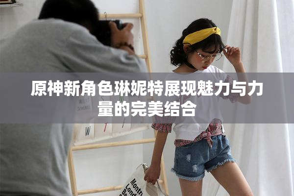 原神新角色琳妮特展现魅力与力量的完美结合