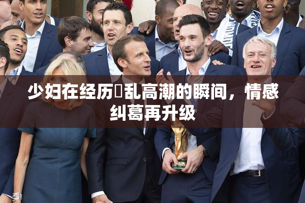 少妇在经历婬乱高潮的瞬间，情感纠葛再升级