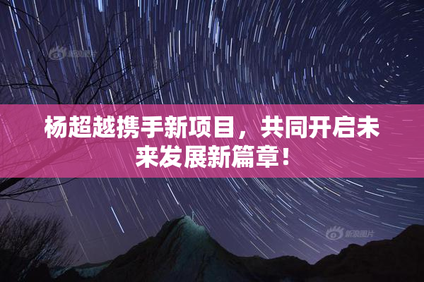 杨超越携手新项目，共同开启未来发展新篇章！