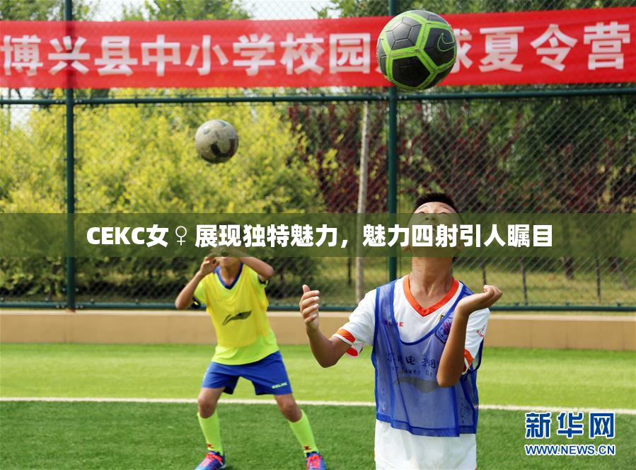 CEKC女♀展现独特魅力，魅力四射引人瞩目
