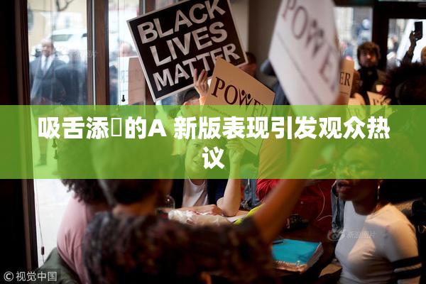 吸舌添泬的A 新版表现引发观众热议
