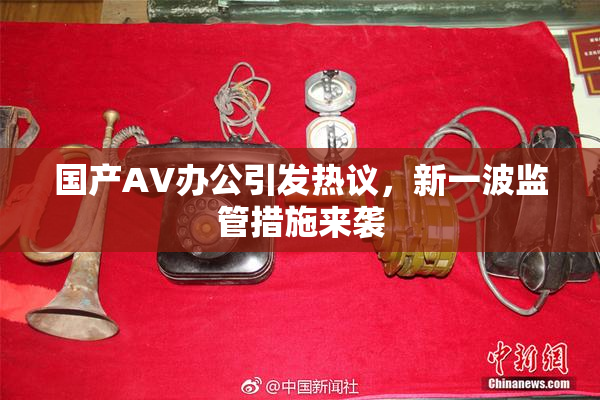 国产AV办公引发热议，新一波监管措施来袭