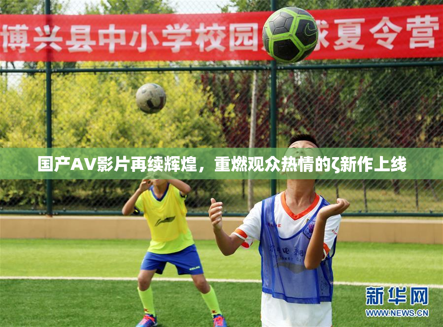 国产AV影片再续辉煌，重燃观众热情的ζ新作上线