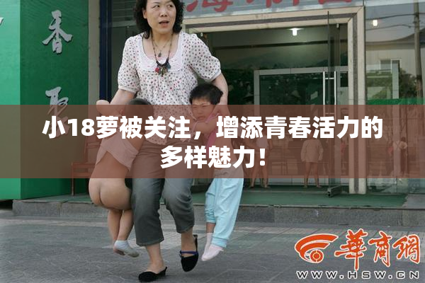 小18萝被关注，增添青春活力的多样魅力！