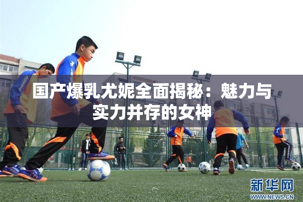 国产爆乳尤妮全面揭秘：魅力与实力并存的女神