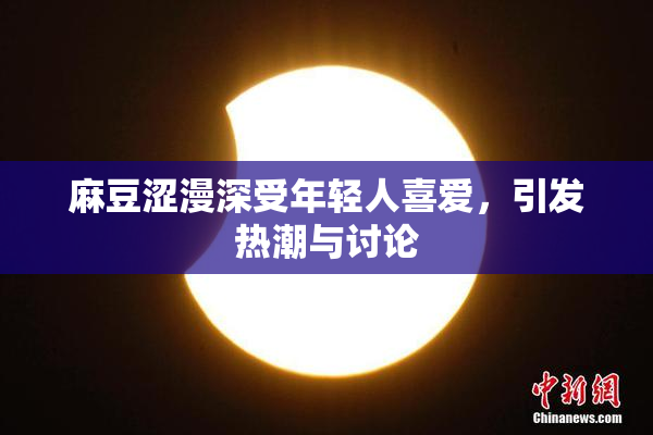 麻豆涩漫深受年轻人喜爱，引发热潮与讨论