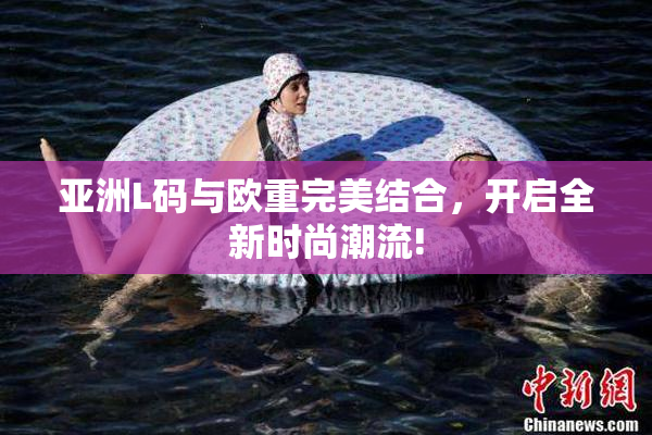 亚洲L码与欧重完美结合，开启全新时尚潮流!