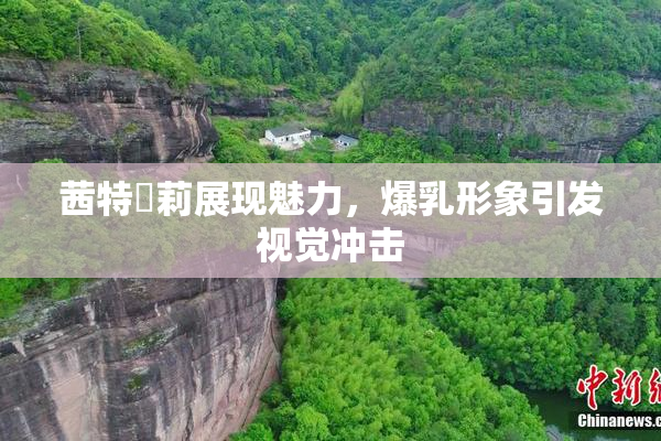 茜特菈莉展现魅力，爆乳形象引发视觉冲击
