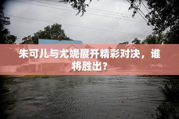 朱可儿与尤妮展开精彩对决，谁将胜出？