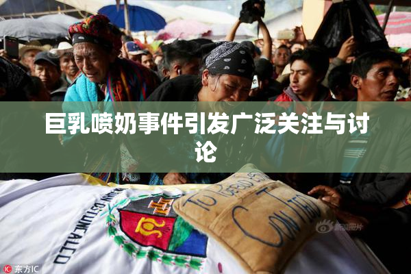 巨乳喷奶事件引发广泛关注与讨论