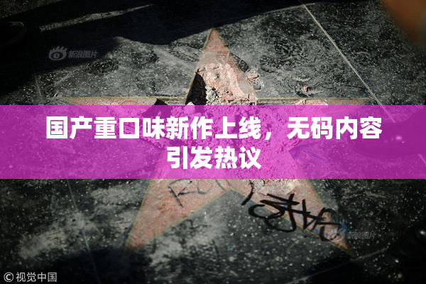 国产重口味新作上线，无码内容引发热议