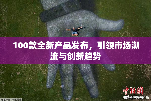 100款全新产品发布，引领市场潮流与创新趋势