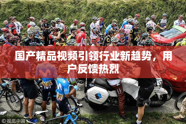 国产精品视频引领行业新趋势，用户反馈热烈
