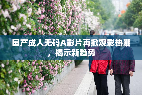国产成人无码A影片再掀观影热潮，揭示新趋势