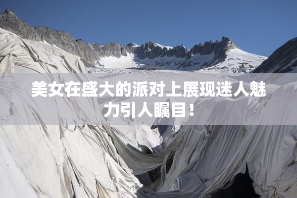 美女在盛大的派对上展现迷人魅力引人瞩目！