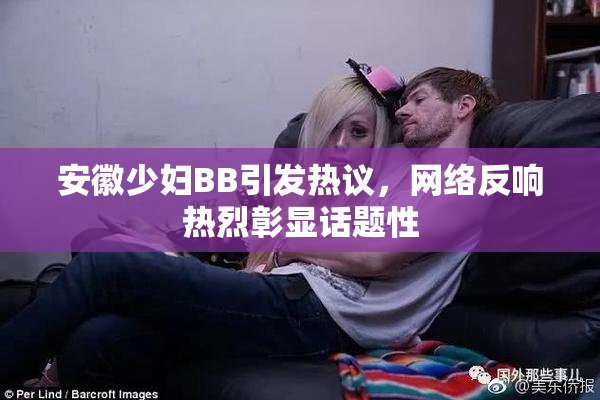 安徽少妇BB引发热议，网络反响热烈彰显话题性