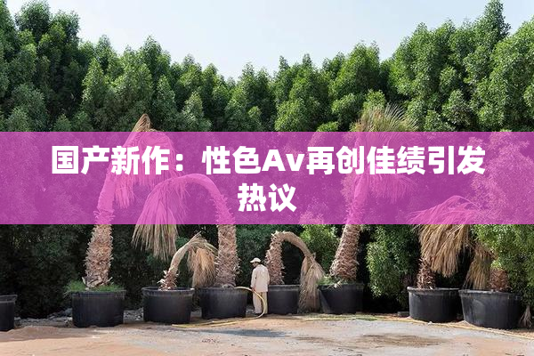 国产新作：性色Av再创佳绩引发热议