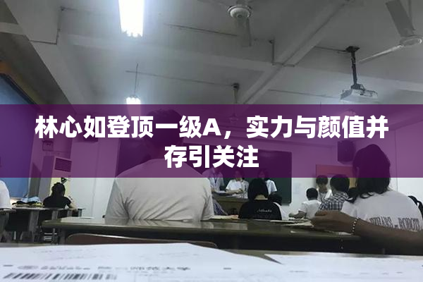 林心如登顶一级A，实力与颜值并存引关注