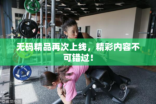 无码精品再次上线，精彩内容不可错过！