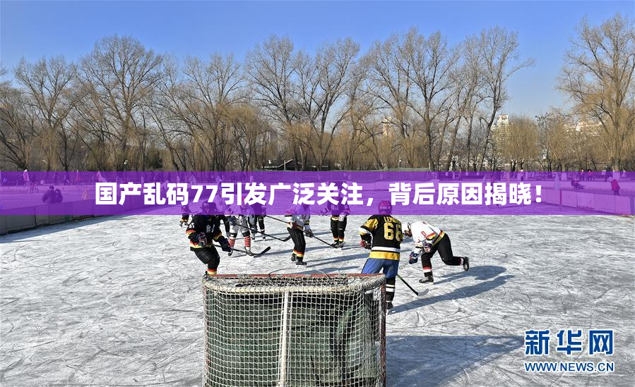国产乱码77引发广泛关注，背后原因揭晓！