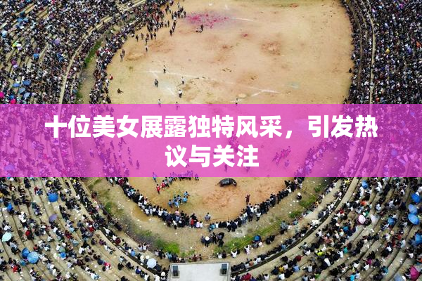 十位美女展露独特风采，引发热议与关注