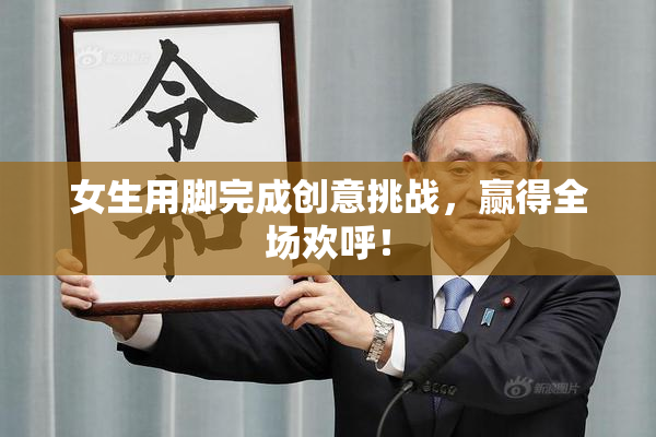 女生用脚完成创意挑战，赢得全场欢呼！