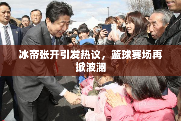 冰帝张开引发热议，篮球赛场再掀波澜