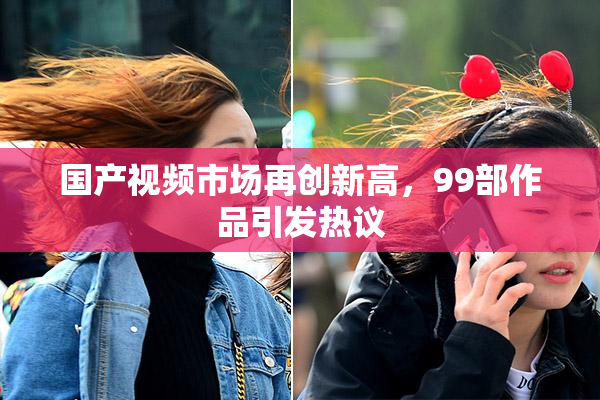 国产视频市场再创新高，99部作品引发热议