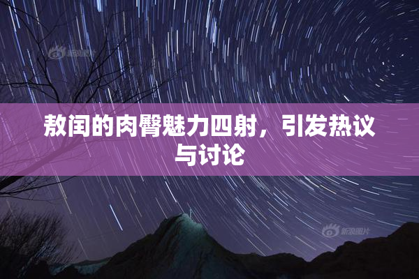 敖闰的肉臀魅力四射，引发热议与讨论