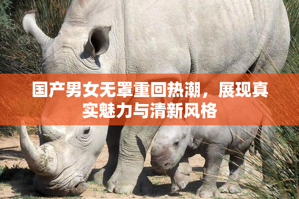 国产男女无罩重回热潮，展现真实魅力与清新风格