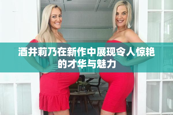 酒井莉乃在新作中展现令人惊艳的才华与魅力