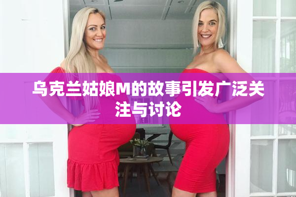 乌克兰姑娘M的故事引发广泛关注与讨论