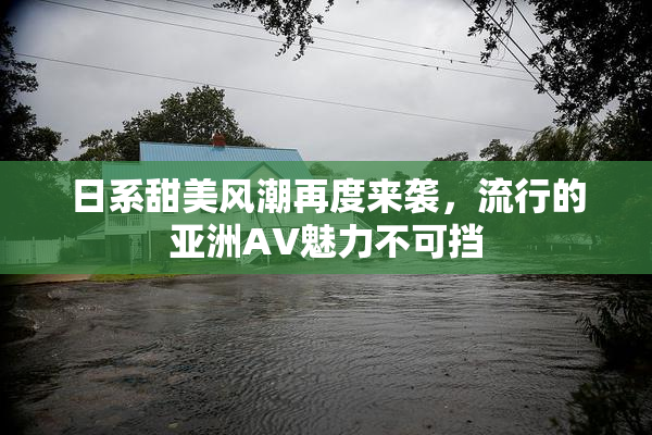 日系甜美风潮再度来袭，流行的亚洲AV魅力不可挡