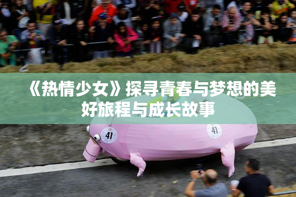 《热情少女》探寻青春与梦想的美好旅程与成长故事