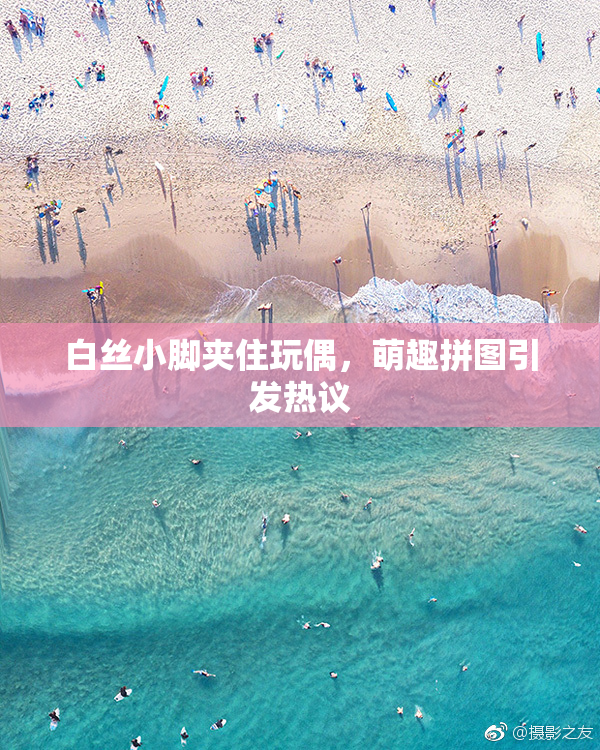 白丝小脚夹住玩偶，萌趣拼图引发热议