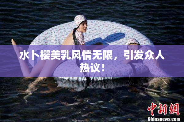 水卜樱美乳风情无限，引发众人热议！