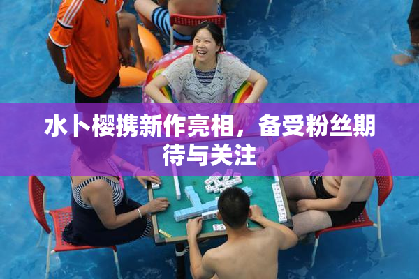 水卜樱携新作亮相，备受粉丝期待与关注