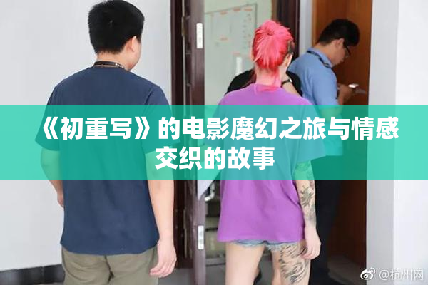 《初重写》的电影魔幻之旅与情感交织的故事