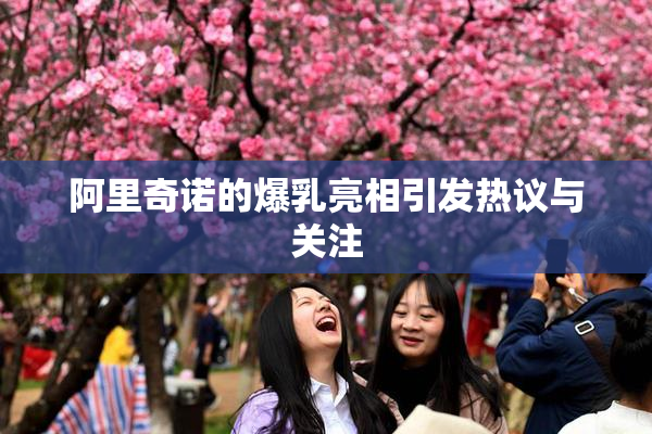 阿里奇诺的爆乳亮相引发热议与关注