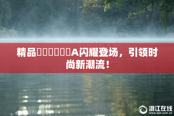精品❌‌❌‌❌‌A闪耀登场，引领时尚新潮流！