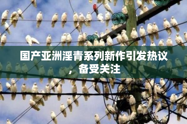国产亚洲淫青系列新作引发热议，备受关注