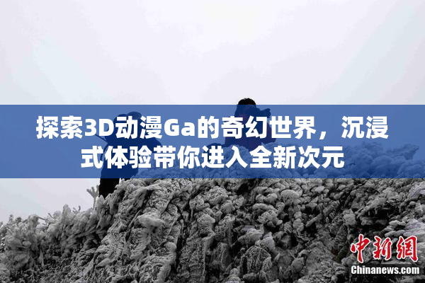 探索3D动漫Ga的奇幻世界，沉浸式体验带你进入全新次元