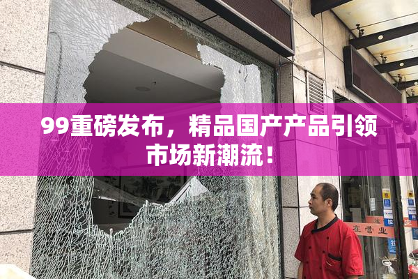 99重磅发布，精品国产产品引领市场新潮流！