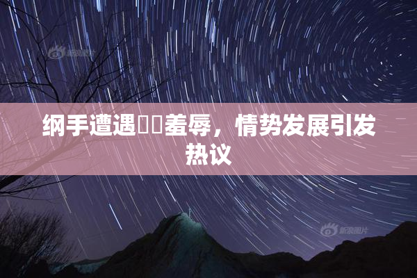纲手遭遇❌‌羞辱，情势发展引发热议